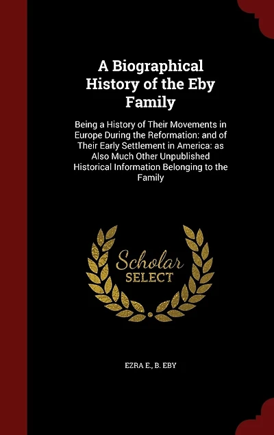 A Biographical History of the Eby Family: Being a History of Their Movements in Europe During the Reformation: and of Their Early Settlement in America: as Also Much Other Unpublished Historical Information Belonging to the Family