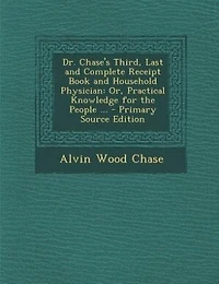 Dr. Chase's Third, Last and Complete Receipt Book and Household Physician: Or, Practical Knowledge for the People ... - Primary Source Edition