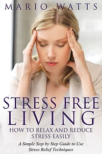 Stress Free Living: How to Relax and Reduce Stress Easily: A Simple Step by Step Guide to Use Stress Relief Techniques