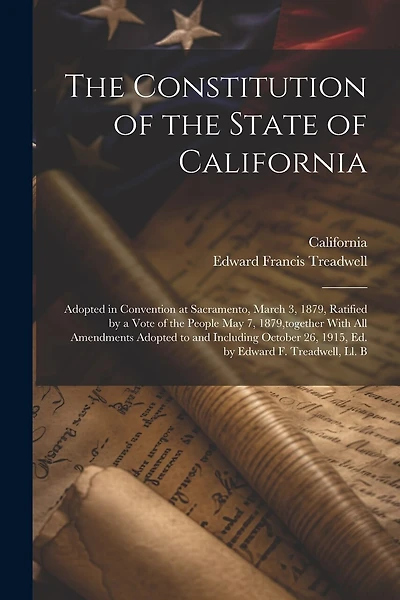 The Constitution of the State of California: Adopted in Convention at Sacramento, March 3, 1879, Ratified by a Vote of the People May 7, 1879, together With All Amendments Adopted to and Including October 26, 1915, Ed. by Edward F. Treadwell, Ll. B