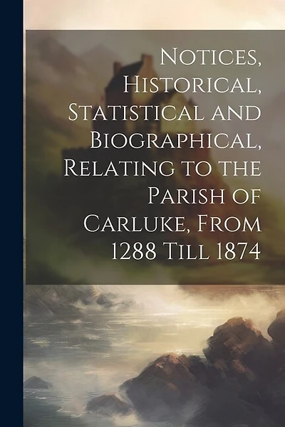 Notices, Historical, Statistical and Biographical, Relating to the Parish of Carluke, From 1288 Till 1874