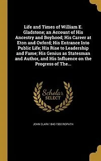 Life and Times of William E. Gladstone; an Account of His Ancestry and Boyhood; His Career at Eton and Oxford; His Entrance Into Public Life; His Rise to Leadership and Fame; His Genius as Statesman and Author, and His Influence on the Progress of The...