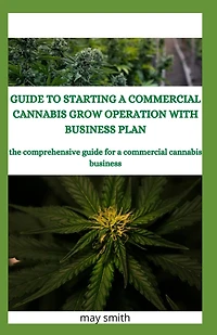 Guide to Starting a Commercial Cannabis Grow Operation with Business Plan: The Comprehensive Guide For A Commercial Cannabis Business