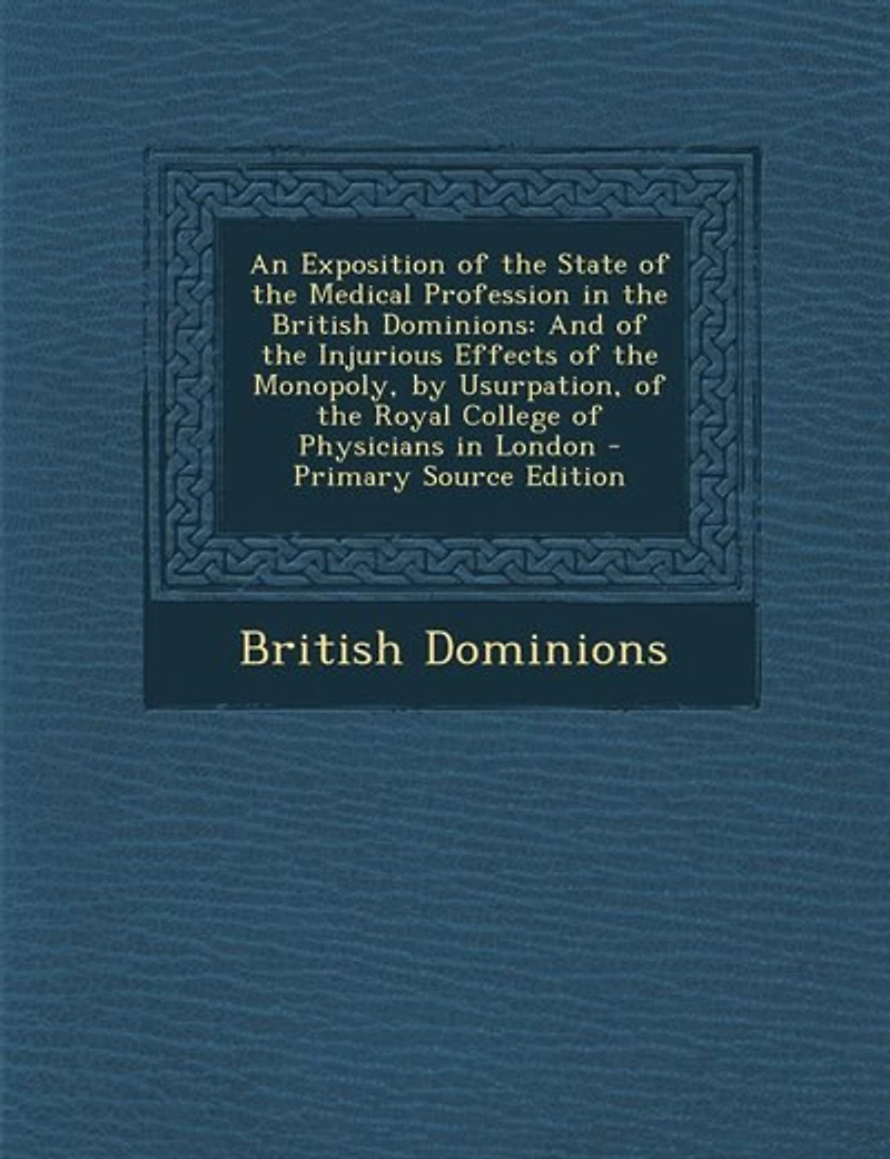 An Exposition of the State Medical Profession British Dominions: And Injurious Effects Monopoly, by Usurpation, Royal College Physicians London