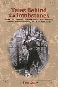 Tales Behind The Tombstones: Deaths And Burials Of Old West's Most Nefarious Outlaws, Notorious Women, Celebrated Lawmen