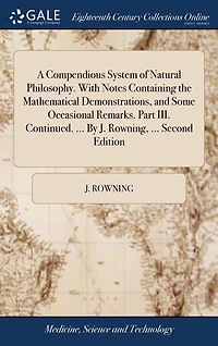 A Compendious System of Natural Philosophy. With Notes Containing the Mathematical Demonstrations, and Some Occasional Remarks. Part III. Continued. ... By J. Rowning, ... Second Edition