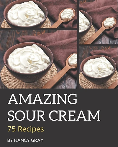 75 Amazing Sour Cream Recipes: A Sour Cream Cookbook You Will Love