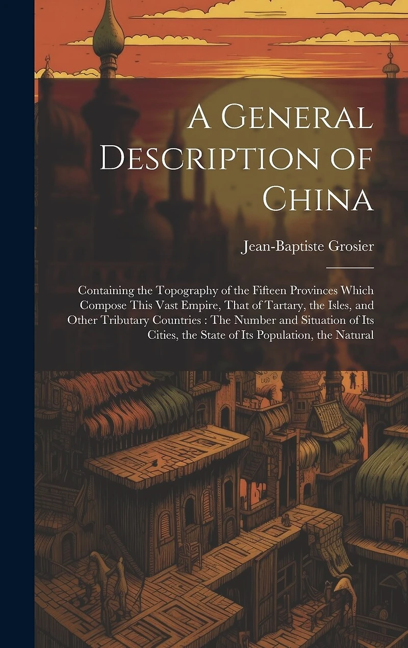 A General Description of China: Containing the Topography of the Fifteen Provinces Which Compose This Vast Empire, That of Tartary, the Isles, and Other Tributary Countries: The Number and Situation of Its Cities, the State of Its Population