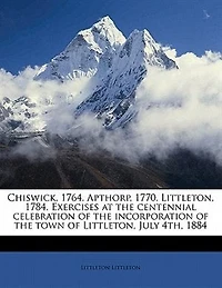 Chiswick, 1764. Apthorp, 1770. Littleton, 1784. Exercises at the Centennial Celebration of Incorporation Town July 4th, 1884