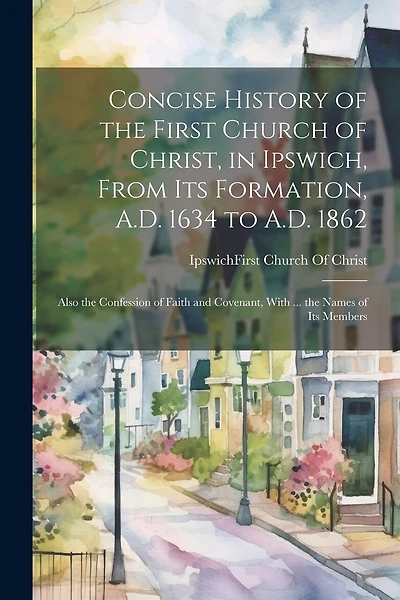 Concise History of the First Church of Christ, in Ipswich, From Its Formation, A.D. 1634 to A.D. 1862: Also the Confession of Faith and Covenant, With ... the Names of Its Members