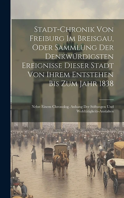 Stadt-chronik Von Freiburg Im Breisgau, Oder Sammlung Der Denkwürdigsten Ereignisse Dieser Stadt Von Ihrem Entstehen Bis Zum Jahr 1838: Nebst Einem Chronolog. Anhang Der Stiftungen Und Wohltätigkeits-anstalten