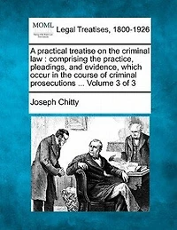 A practical treatise on the criminal law: comprising the practice, pleadings, and evidence, which occur in the course of criminal prosecutions ... Volume 3 of 3