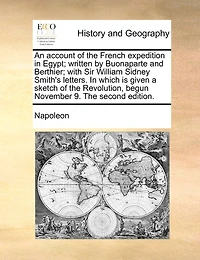 An Account Of The French Expedition In Egypt; Written By Buonaparte And Berthier; With Sir William Sidney Smith's Letters. In Which Is Given A Sketch Of The Revolution, Begun November 9. The Second Edition.