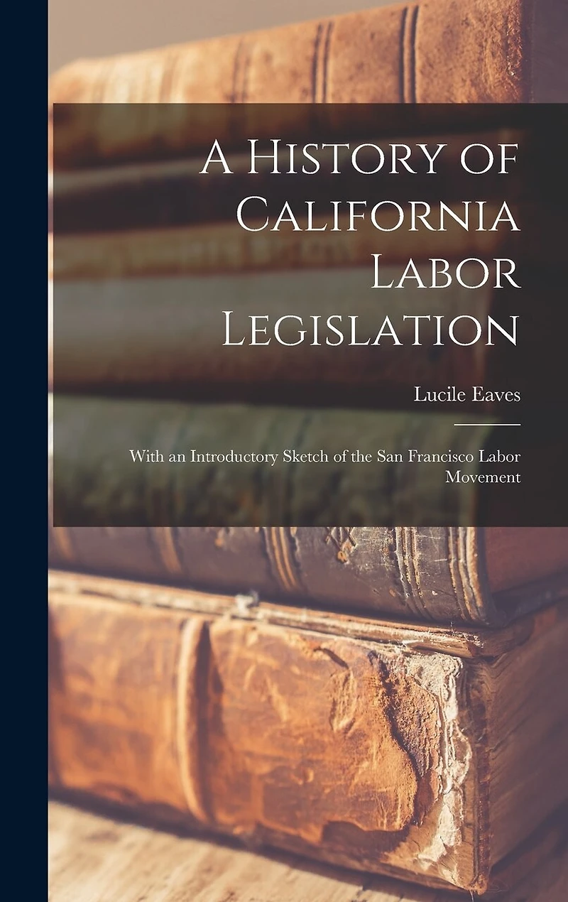 A History of California Labor Legislation: With an Introductory Sketch of the San Francisco Labor Movement
