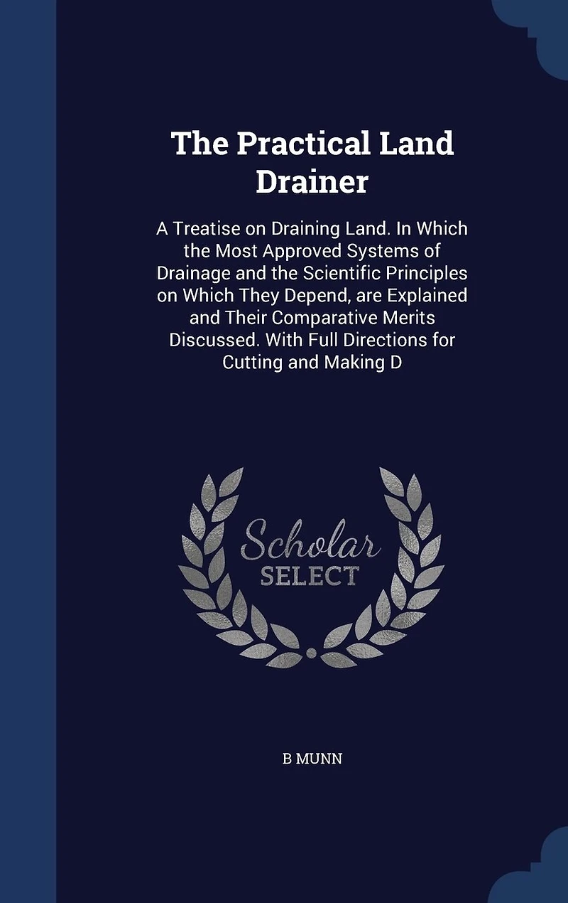 The Practical Land Drainer: A Treatise on Draining Land. In Which the Most Approved Systems of Drainage and the Scientific Principles on Which They Depend, are Explained and Their Comparative Merits Discussed. With Full Directions for Cutting and Making D