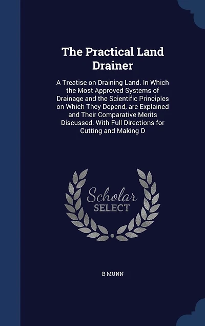 The Practical Land Drainer: A Treatise on Draining Land. In Which the Most Approved Systems of Drainage and the Scientific Principles on Which They Depend, are Explained and Their Comparative Merits Discussed. With Full Directions for Cutting and Making D