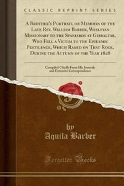 A Brother's Portrait, or Memoirs of the Late Rev. William Barber, Wesleyan Missionary to the Spaniards at Gibraltar, Who Fell a Victim to the Epidemic Pestilence, Which Raged on That Rock, During the Autumn of the Year 1828: Compiled Chiefly From His Jour