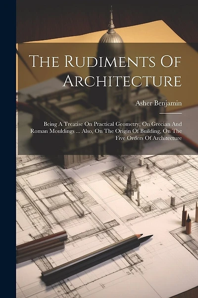 The Rudiments Of Architecture: Being A Treatise On Practical Geometry, On Grecian And Roman Mouldings ... Also, On The Origin Of Building, On The Five Orders Of Architecture