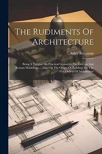 The Rudiments Of Architecture: Being A Treatise On Practical Geometry, On Grecian And Roman Mouldings ... Also, On The Origin Of Building, On The Five Orders Of Architecture