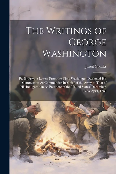 The Writings of George Washington: Pt. Iii. Private Letters From the Time Washington Resigned His Commission As Commander-In-Chief of the Army to That of His Inauguration As President of the United States: December, 1783-April, 1789