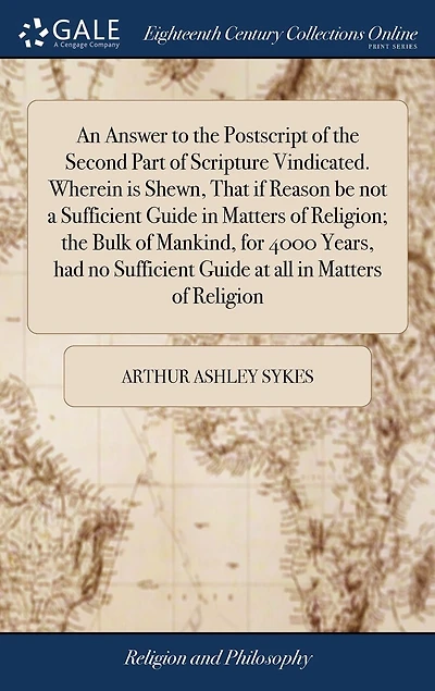 An Answer to the Postscript of Second Part Scripture Vindicated. Wherein is Shewn, That if Reason be not a Sufficient Guide Matters Religion; Bulk Mankind, for 4000 Years, had no at all Religion