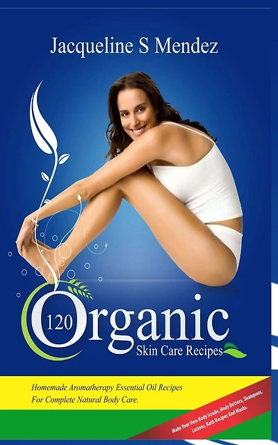 120 Organic Skin Care Recipes: Homemade Aromatherapy Essential Oil Recipes for Complete Natural Body Care. Make Your Own Body Scrubs, Body Butters, Shampoos, Lotions, Bath Recipes and Masks