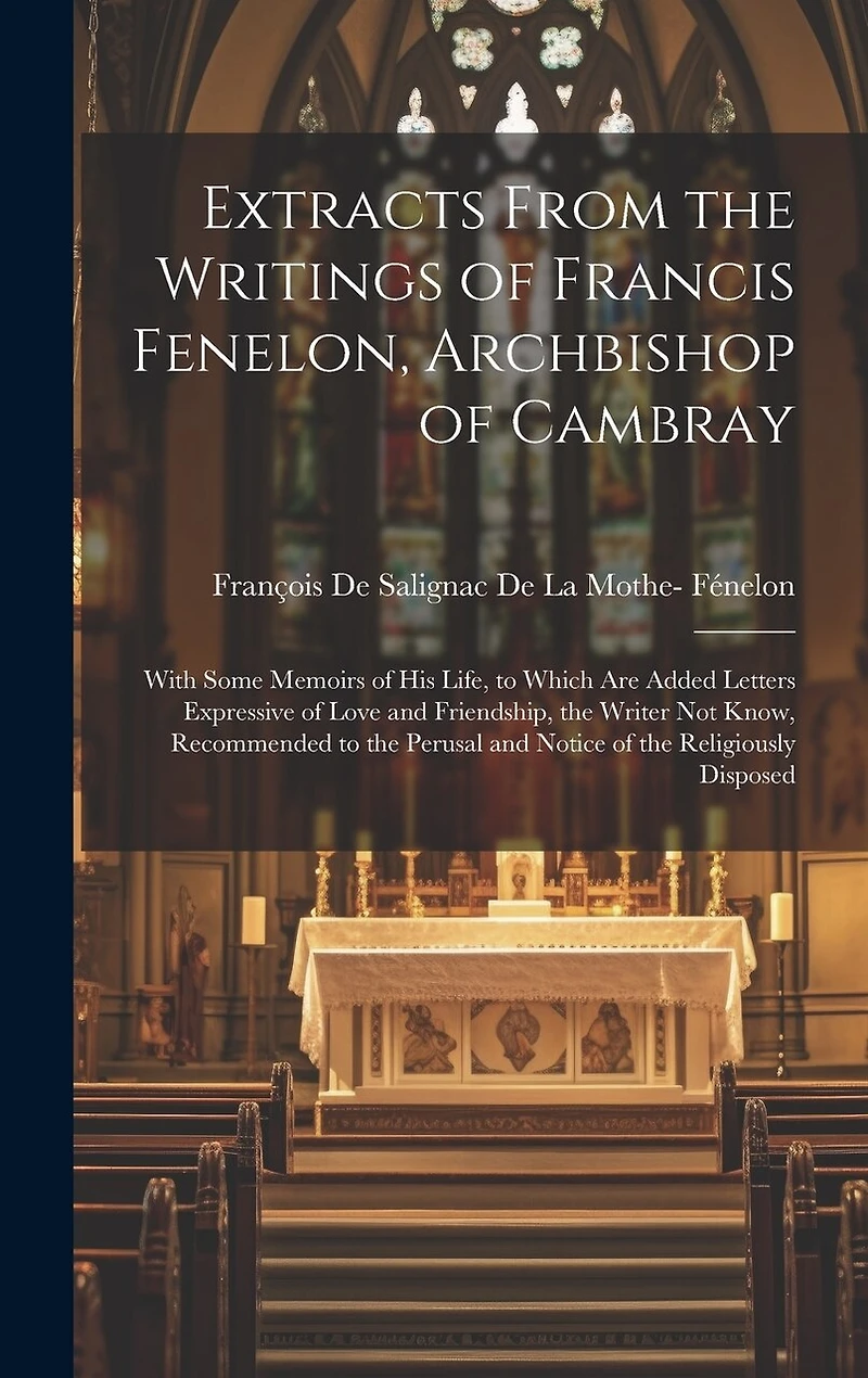 Extracts From the Writings of Francis Fenelon, Archbishop of Cambray: With Some Memoirs of His Life, to Which Are Added Letters Expressive of Love and Friendship, the Writer Not Know, Recommended to the Perusal and Notice of the Religiously Disposed