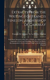 Extracts From the Writings of Francis Fenelon, Archbishop of Cambray: With Some Memoirs of His Life, to Which Are Added Letters Expressive of Love and Friendship, the Writer Not Know, Recommended to the Perusal and Notice of the Religiously Disposed