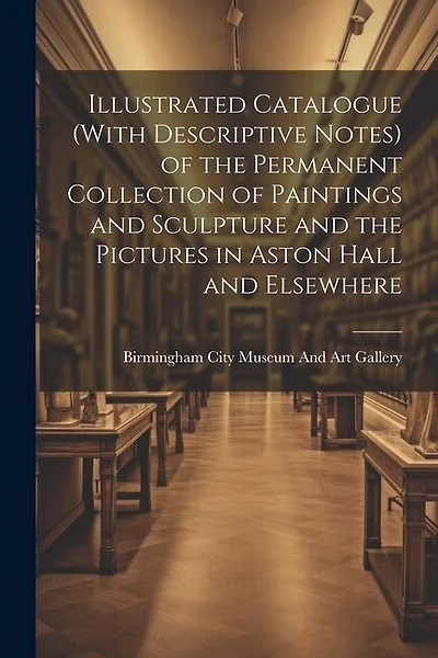 Illustrated Catalogue (With Descriptive Notes) of the Permanent Collection of Paintings and Sculpture and the Pictures in Aston Hall and Elsewhere