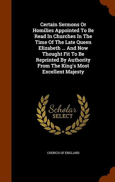 Certain Sermons Or Homilies Appointed to Be Read Churches the Time of Late Queen Elizabeth ... and Now Thought Fit Reprinted by Authority From King's Most Excellent Majesty