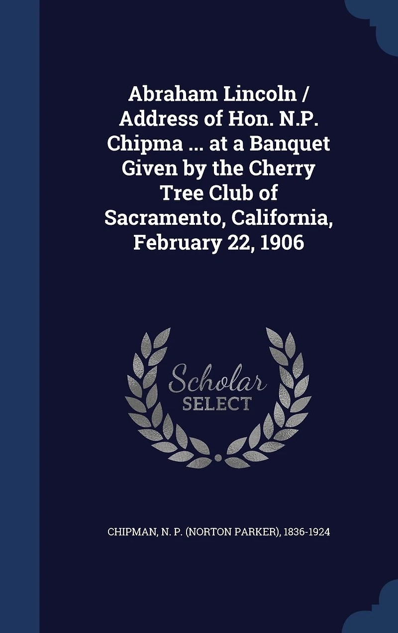 Abraham Lincoln / Address of Hon. N.P. Chipma ... at a Banquet Given by the Cherry Tree Club Sacramento, California, February 22, 1906