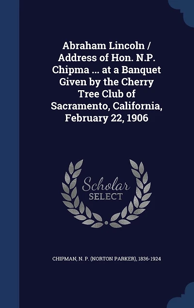 Abraham Lincoln / Address of Hon. N.P. Chipma ... at a Banquet Given by the Cherry Tree Club Sacramento, California, February 22, 1906