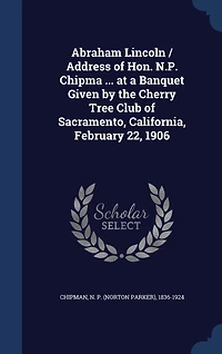 Abraham Lincoln / Address of Hon. N.P. Chipma ... at a Banquet Given by the Cherry Tree Club Sacramento, California, February 22, 1906