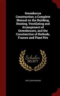 Greenhouse Construction; a Complete Manual on the Building, Heating, Ventilating and Arrangement of Greenhouses, and the Construction of Hotbeds