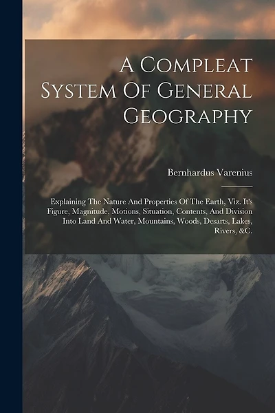 A Compleat System Of General Geography: Explaining The Nature And Properties Of The Earth, Viz. It's Figure, Magnitude, Motions, Situation, Contents, And Division Into Land And Water, Mountains, Woods, Desarts, Lakes, Rivers, &c.