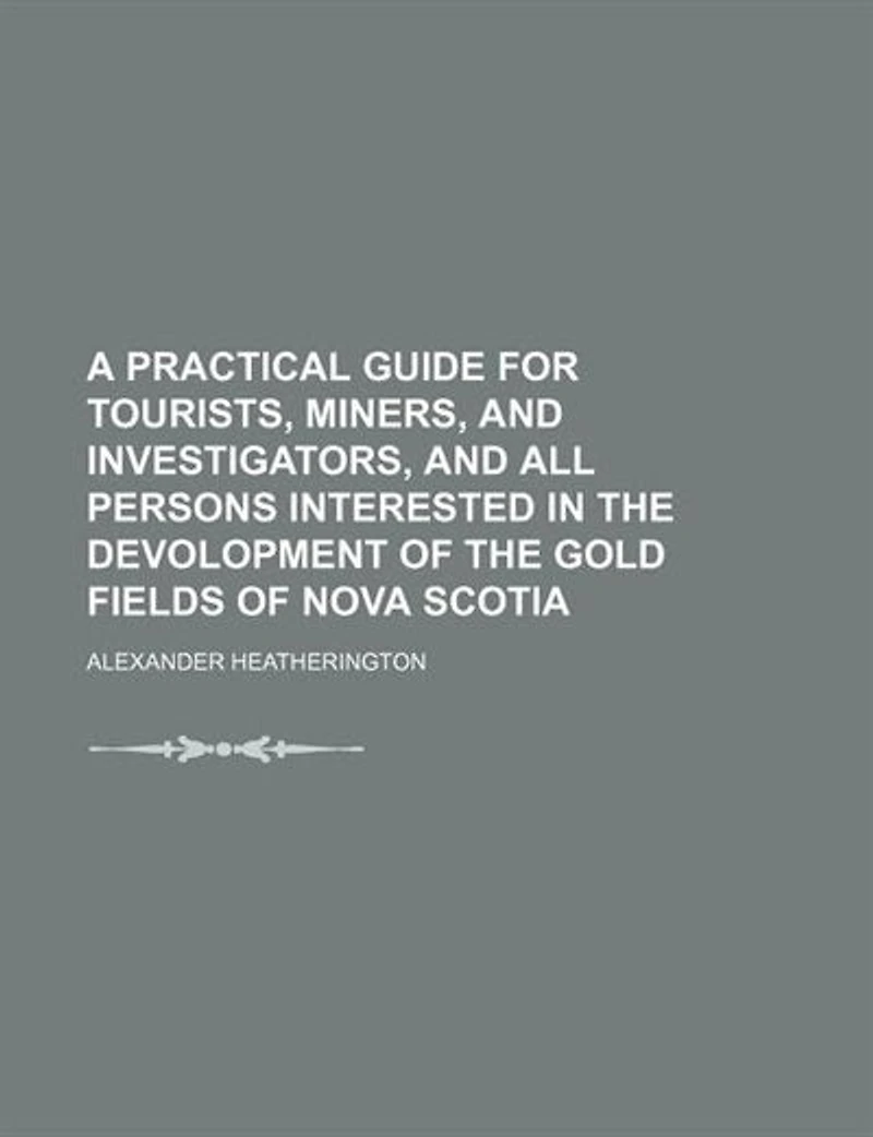 A Practical Guide for Tourists, Miners, and Investigators, All Persons Interested the Devolopment of Gold Fields Nova Scotia