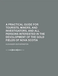 A Practical Guide for Tourists, Miners, and Investigators, All Persons Interested the Devolopment of Gold Fields Nova Scotia