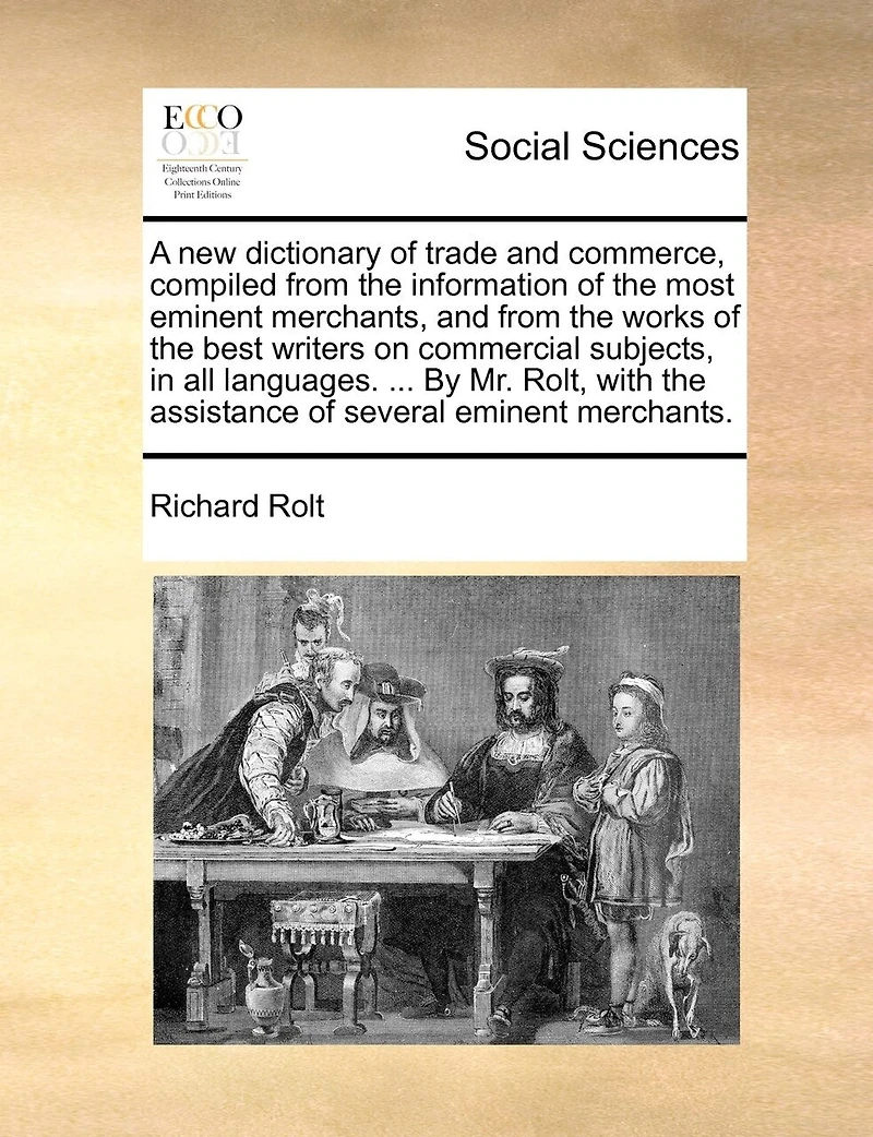 A new Dictionary of Trade and Commerce, Compiled From the Information Most Eminent Merchants, Works Best Writers on Commercial Subjects, all Languages. ... By Mr. Rolt, With Assistance Several Merchants