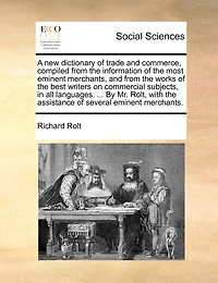 A new Dictionary of Trade and Commerce, Compiled From the Information Most Eminent Merchants, Works Best Writers on Commercial Subjects, all Languages. ... By Mr. Rolt, With Assistance Several Merchants