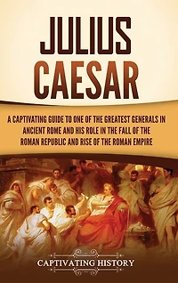 Julius Caesar: A Captivating Guide to One of the Greatest Generals in Ancient Rome and His Role in the Fall of the Roman Republic and Rise of the Roman Empire