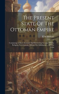 The Present State Of The Ottoman Empire: Containing A More Accurate And Interesting Account Of The Religion, Government, Military Est Ablishment ... Of The Turks