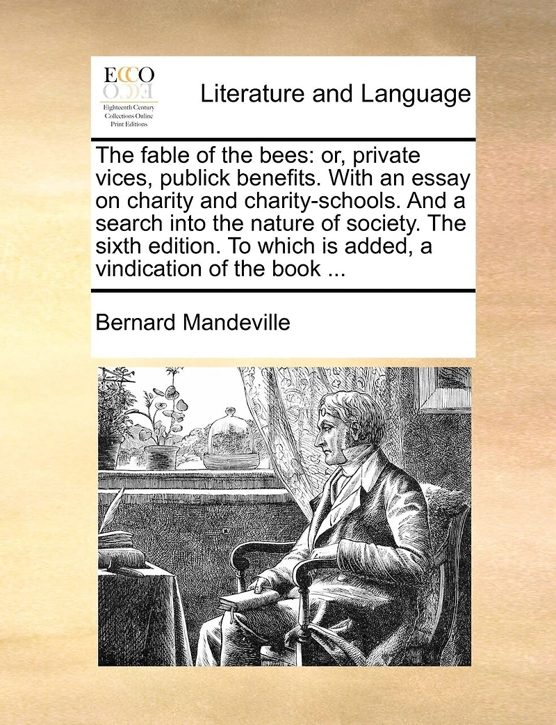 The Fable of the Bees: Or, Private Vices, Publick Benefits. with an Essay on Charity and Charity-Schools. and a Search Into the Nature of Society. the Sixth Edition. to Which Is Added, a Vindication of the Book ...