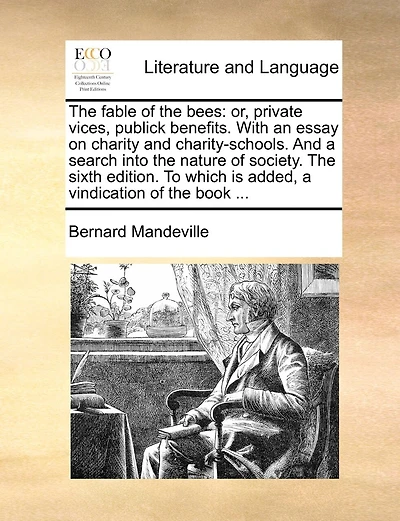 The Fable of the Bees: Or, Private Vices, Publick Benefits. with an Essay on Charity and Charity-Schools. and a Search Into the Nature of Society. the Sixth Edition. to Which Is Added, a Vindication of the Book ...