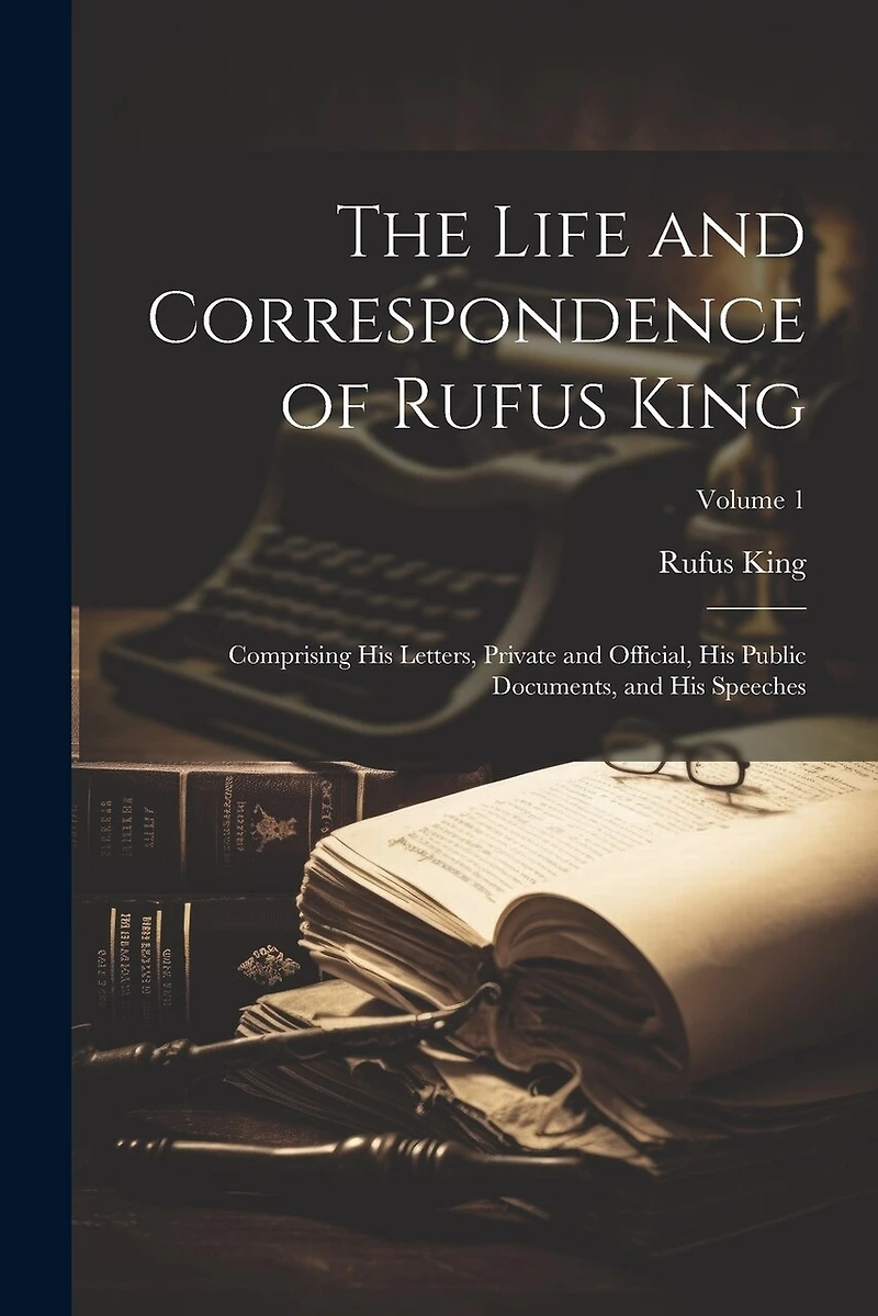 The Life and Correspondence of Rufus King: Comprising His Letters, Private and Official, His Public Documents, and His Speeches; Volume 1