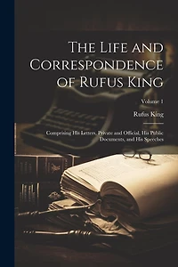 The Life and Correspondence of Rufus King: Comprising His Letters, Private and Official, His Public Documents, and His Speeches; Volume 1