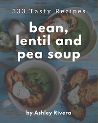 333 Tasty Bean, Lentil and Pea Soup Recipes: A Bean, Lentil and Pea Soup Cookbook for All Generation