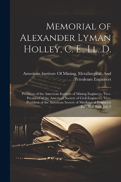 Memorial of Alexander Lyman Holley, C. E., Ll. D.: President of the American Institute of Mining Engineers, Vice-President of the American Society of Civil Engineers, Vice-President of the American Society of Mechanical Engineers ...Etc., Etc. Born July 2
