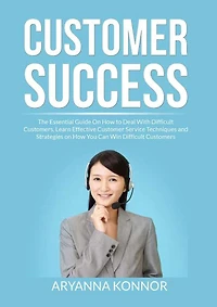Customer Success: The Essential Guide On How to Deal With Difficult Customers, Learn Effective Customer Service Techniques and Strategies on How You Can Win Difficult Customers