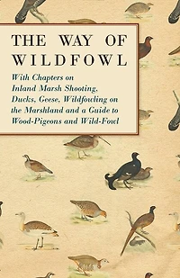 The Way of Wildfowl - With Chapters on Inland Marsh Shooting, Ducks, Geese, Wildfowling on the Marshland and a Guide to Wood-Pigeons and Wild-Fowl
