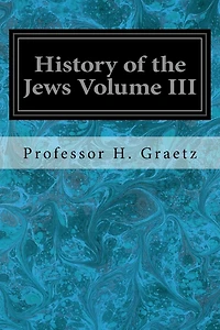 History of the Jews Volume III: From the Revolt Against the Zendik (511 C.E.) to the Capture of St. Jean d'Acre by the Mahometans (1291 C.E.)